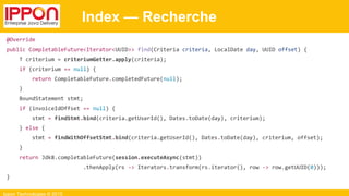 Ippon Technologies © 2015
Index — Recherche
@Override
public CompletableFuture<Iterator<UUID>> find(Criteria criteria, LocalDate day, UUID offset) {
T criterium = criteriumGetter.apply(criteria);
if (criterium == null) {
return CompletableFuture.completedFuture(null);
}
BoundStatement stmt;
if (invoiceIdOffset == null) {
stmt = findStmt.bind(criteria.getUserId(), Dates.toDate(day), criterium);
} else {
stmt = findWithOffsetStmt.bind(criteria.getUserId(), Dates.toDate(day), criterium, offset);
}
return Jdk8.completableFuture(session.executeAsync(stmt))
.thenApply(rs -> Iterators.transform(rs.iterator(), row -> row.getUUID(0)));
}
 