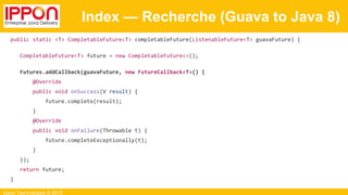 Ippon Technologies © 2015
Index — Recherche (Guava to Java 8)
public static <T> CompletableFuture<T> completableFuture(ListenableFuture<T> guavaFuture) {
CompletableFuture<T> future = new CompletableFuture<>();
Futures.addCallback(guavaFuture, new FutureCallback<T>() {
@Override
public void onSuccess(V result) {
future.complete(result);
}
@Override
public void onFailure(Throwable t) {
future.completeExceptionally(t);
}
});
return future;
}
 