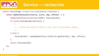 Ippon Technologies © 2015
Service — recherche
public ResultPage findByCriteria(Criteria criteria) {
return byDateInteval(criteria, (crit, day, offset) -> {
CompletableFuture<Iterator<UUID>> futureUuidIt;
if (crit.hasIndexedCriteria()) {
/*
* ... Recherche multi-critère à voir dans la prochaine diapo ...
*/
} else {
futureUuidIt = byDayRepository.find(crit.getUserId(), day, offset);
}
return futureUuidIt;
});
}
 