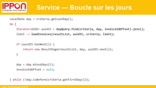 Ippon Technologies © 2015
Service — Boucle sur les jours
LocalDate day = criteria.getLastDay();
do {
Iterator<UUID> uuidIt = dayQuery.find(criteria, day, invoiceIdOffset).join();
limit -= loadInvoices(resultList, uuidIt, criteria, limit);
if (uuidIt.hasNext()) {
return new ResultPage(resultList, day, uuidIt.next());
}
day = day.minusDays(1);
invoiceIdOffset = null;
} while (!day.isBefore(criteria.getFirstDay()));
 