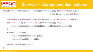 Ippon Technologies © 2015
Service — chargement des factures
private int loadInvoices(List<Invoice> resultList, Iterator<UUID> uuidIt,
Criteria criteria, int limit) {
List<CompletableFuture<Invoice>> futureList = new ArrayList<>(limit);
for (int i = 0; i < limit && uuidIt.hasNext(); ++i) {
futureList.add(invoiceRepository.findOne(uuidIt.next()));
}
futureList.stream()
.map(CompletableFuture::join)
.forEach(resultList::add);
return futureList.size();
}
 