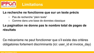 Ippon Technologies © 2015
Limitations
La recherche ne fonctionne que sur un texte précis
○ Pas de recherche “plein texte”
○ Comme dans une base de données classique
La pagination ne donne pas le nombre total de pages de
résultats
Ce mécanisme ne peut fonctionner que s’il existe des critères
obligatoires fortement discriminants (ici: user_id et invoice_day)
 