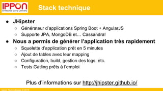 Ippon Technologies © 2015
Stack technique
● JHipster
○ Générateur d’applications Spring Boot + AngularJS
○ Supporte JPA, MongoDB et… Cassandra!
● Nous a permis de générer l’application très rapidement
○ Squelette d’application prêt en 5 minutes
○ Ajout de tables avec leur mapping
○ Configuration, build, gestion des logs, etc.
○ Tests Gatling prêts à l’emploi
Plus d’informations sur http://jhipster.github.io/
 