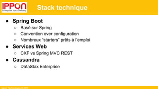 Ippon Technologies © 2015
Stack technique
● Spring Boot
○ Basé sur Spring
○ Convention over configuration
○ Nombreux “starters” prêts à l’emploi
● Services Web
○ CXF vs Spring MVC REST
● Cassandra
○ DataStax Enterprise
 