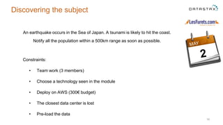 16
Discovering the subject
An earthquake occurs in the Sea of Japan. A tsunami is likely to hit the coast.
Notify all the population within a 500km range as soon as possible.
Constraints:
• Team work (3 members)
• Choose a technology seen in the module
• Deploy on AWS (300€ budget)
• The closest data center is lost
• Pre-load the data
 