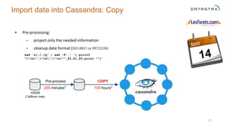 • Pre-processing:
– project only the needed information
– cleanup date format (ISO-8601 vs RFC3339)
37
Import data into Cassandra: Copy
100 hours*200 minutes*
Pre-process COPY
100GB
2 billions rows
sed 's/,/./g' | awk -F',' '{ printf
""%s","%s","%s"",$2,$1,$5;print ""}'
 