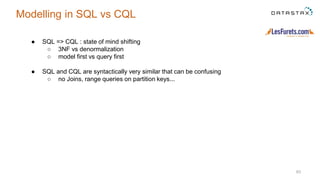 63
Modelling in SQL vs CQL
● SQL => CQL : state of mind shifting
○ 3NF vs denormalization
○ model first vs query first
● SQL and CQL are syntactically very similar that can be confusing
○ no Joins, range queries on partition keys...
 