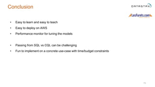 Conclusion
• Easy to learn and easy to teach
• Easy to deploy on AWS
• Performance monitor for tuning the models
• Passing from SQL vs CQL can be challenging
• Fun to implement on a concrete use-case with time/budget constraints
73
 