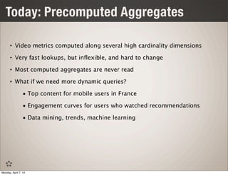 Today: Precomputed Aggregates
• Video metrics computed along several high cardinality dimensions
• Very fast lookups, but inﬂexible, and hard to change
• Most computed aggregates are never read
• What if we need more dynamic queries?
• Top content for mobile users in France
• Engagement curves for users who watched recommendations
• Data mining, trends, machine learning
Monday, April 7, 14
 