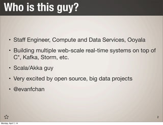• Staﬀ Engineer, Compute and Data Services, Ooyala
• Building multiple web-scale real-time systems on top of
C*, Kafka, Storm, etc.
• Scala/Akka guy
• Very excited by open source, big data projects
• @evanfchan
Who is this guy?
2
Monday, April 7, 14
 