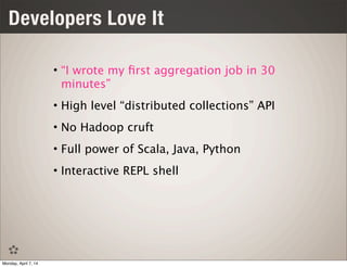Developers Love It
• “I wrote my ﬁrst aggregation job in 30
minutes”
• High level “distributed collections” API
• No Hadoop cruft
• Full power of Scala, Java, Python
• Interactive REPL shell
Monday, April 7, 14
 