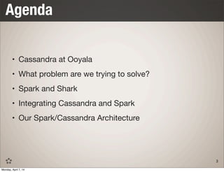 • Cassandra at Ooyala
• What problem are we trying to solve?
• Spark and Shark
• Integrating Cassandra and Spark
• Our Spark/Cassandra Architecture
Agenda
3
Monday, April 7, 14
 