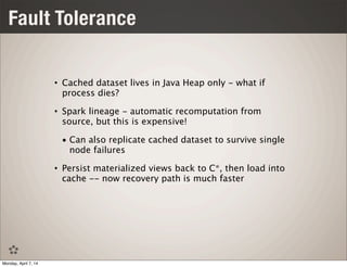 Fault Tolerance
• Cached dataset lives in Java Heap only - what if
process dies?
• Spark lineage - automatic recomputation from
source, but this is expensive!
• Can also replicate cached dataset to survive single
node failures
• Persist materialized views back to C*, then load into
cache -- now recovery path is much faster
Monday, April 7, 14
 