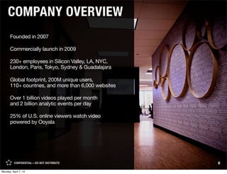 CONFIDENTIAL—DO NOT DISTRIBUTE 6CONFIDENTIAL—DO NOT DISTRIBUTE
Founded in 2007
Commercially launch in 2009
230+ employees in Silicon Valley, LA, NYC,
London, Paris, Tokyo, Sydney & Guadalajara
Global footprint, 200M unique users,
110+ countries, and more than 6,000 websites
Over 1 billion videos played per month
and 2 billion analytic events per day
25% of U.S. online viewers watch video
powered by Ooyala
COMPANY OVERVIEW
Monday, April 7, 14
 