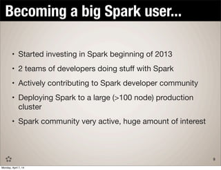 TITLE TEXT GOES HERE
• Started investing in Spark beginning of 2013
• 2 teams of developers doing stuﬀ with Spark
• Actively contributing to Spark developer community
• Deploying Spark to a large (>100 node) production
cluster
• Spark community very active, huge amount of interest
Becoming a big Spark user...
9
Monday, April 7, 14
 