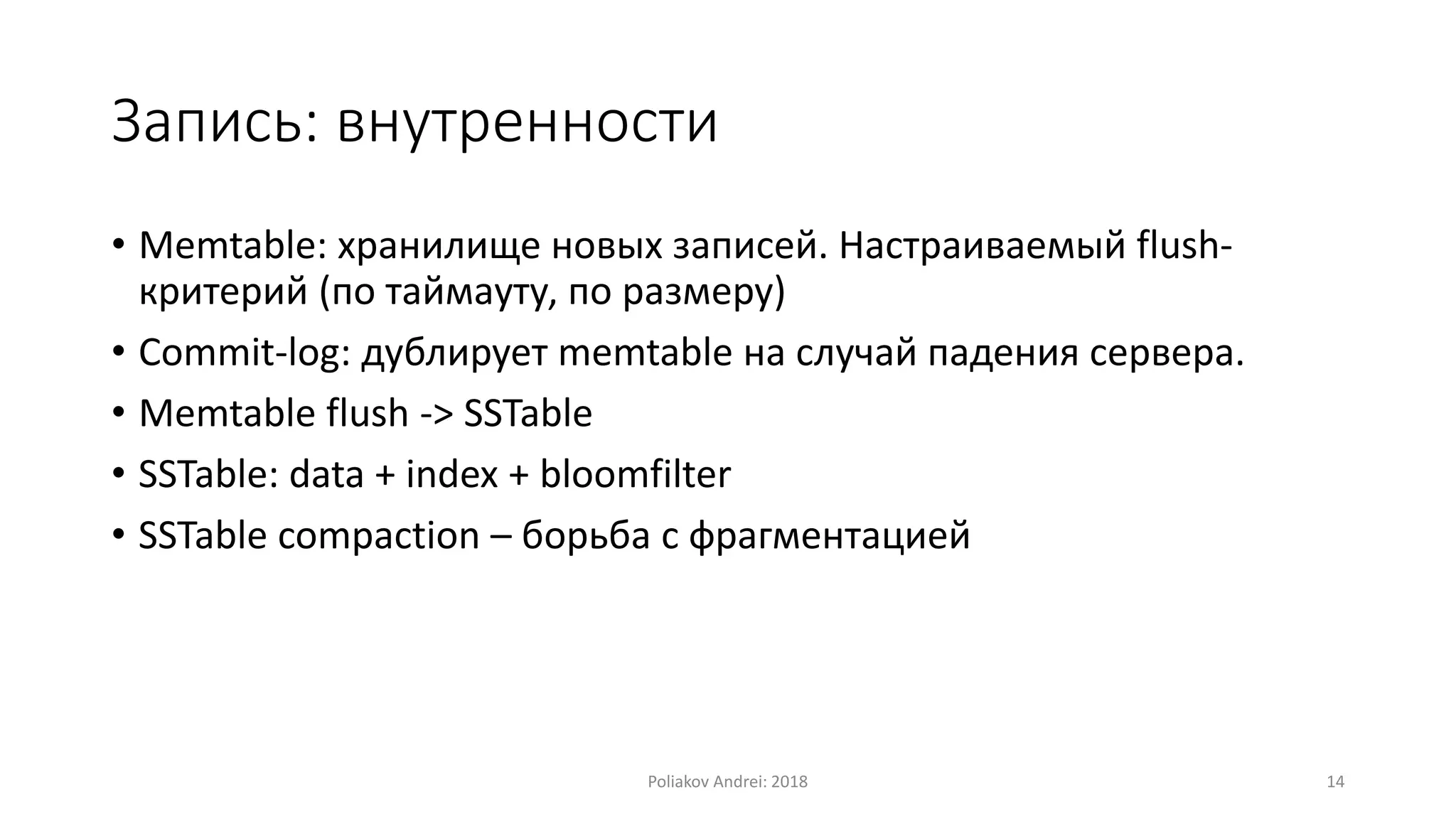 Запись: внутренности
• Memtable: хранилище новых записей. Настраиваемый flush-
критерий (по таймауту, по размеру)
• Commit-log: дублирует memtable на случай падения сервера.
• Memtable flush -> SSTable
• SSTable: data + index + bloomfilter
• SSTable compaction – борьба с фрагментацией
Poliakov Andrei: 2018 14
 