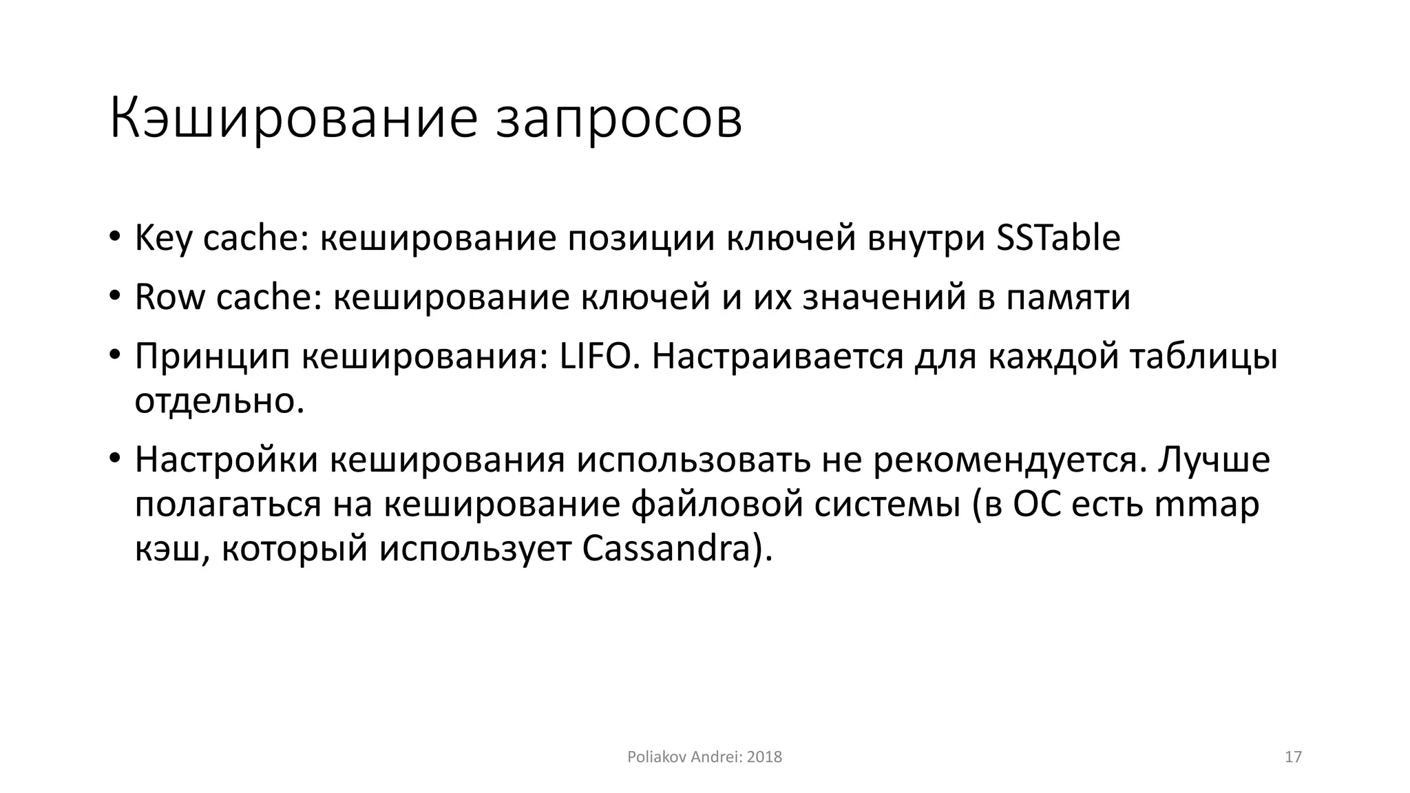 Кэширование запросов
• Key cache: кеширование позиции ключей внутри SSTable
• Row cache: кеширование ключей и их значений в памяти
• Принцип кеширования: LIFO. Настраивается для каждой таблицы
отдельно.
• Настройки кеширования использовать не рекомендуется. Лучше
полагаться на кеширование файловой системы (в ОС есть mmap
кэш, который использует Cassandra).
Poliakov Andrei: 2018 17
 