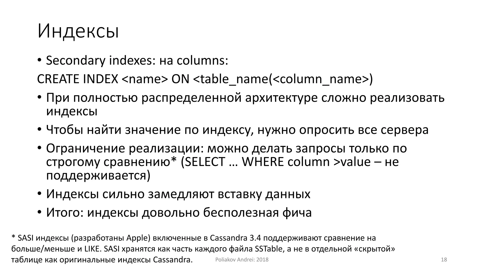 Индексы
• Secondary indexes: на columns:
CREATE INDEX <name> ON <table_name(<column_name>)
• При полностью распределенной архитектуре сложно реализовать
индексы
• Чтобы найти значение по индексу, нужно опросить все сервера
• Ограничение реализации: можно делать запросы только по
строгому сравнению* (SELECT … WHERE column >value – не
поддерживается)
• Индексы сильно замедляют вставку данных
• Итого: индексы довольно бесполезная фича
* SASI индексы (разработаны Apple) включенные в Cassandra 3.4 поддерживают сравнение на
больше/меньше и LIKE. SASI хранятся как часть каждого файла SSTable, а не в отдельной «скрытой»
таблице как оригинальные индексы Cassandra. Poliakov Andrei: 2018 18
 