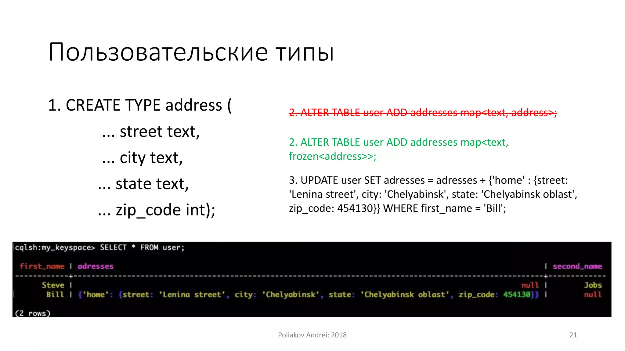 Пользовательские типы
1. CREATE TYPE address (
... street text,
... city text,
... state text,
... zip_code int);
2. ALTER TABLE user ADD addresses map<text,
frozen<address>>;
3. UPDATE user SET adresses = adresses + {'home' : {street:
'Lenina street', city: 'Chelyabinsk', state: 'Chelyabinsk oblast',
zip_code: 454130}} WHERE first_name = 'Bill';
2. ALTER TABLE user ADD addresses map<text, address>;
Poliakov Andrei: 2018 21
 