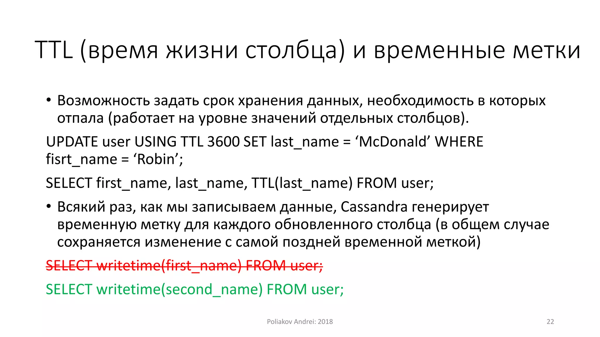 TTL (время жизни столбца) и временные метки
• Возможность задать срок хранения данных, необходимость в которых
отпала (работает на уровне значений отдельных столбцов).
UPDATE user USING TTL 3600 SET last_name = ‘McDonald’ WHERE
fisrt_name = ‘Robin’;
SELECT first_name, last_name, TTL(last_name) FROM user;
• Всякий раз, как мы записываем данные, Cassandra генерирует
временную метку для каждого обновленного столбца (в общем случае
сохраняется изменение с самой поздней временной меткой)
SELECT writetime(first_name) FROM user;
SELECT writetime(second_name) FROM user;
Poliakov Andrei: 2018 22
 