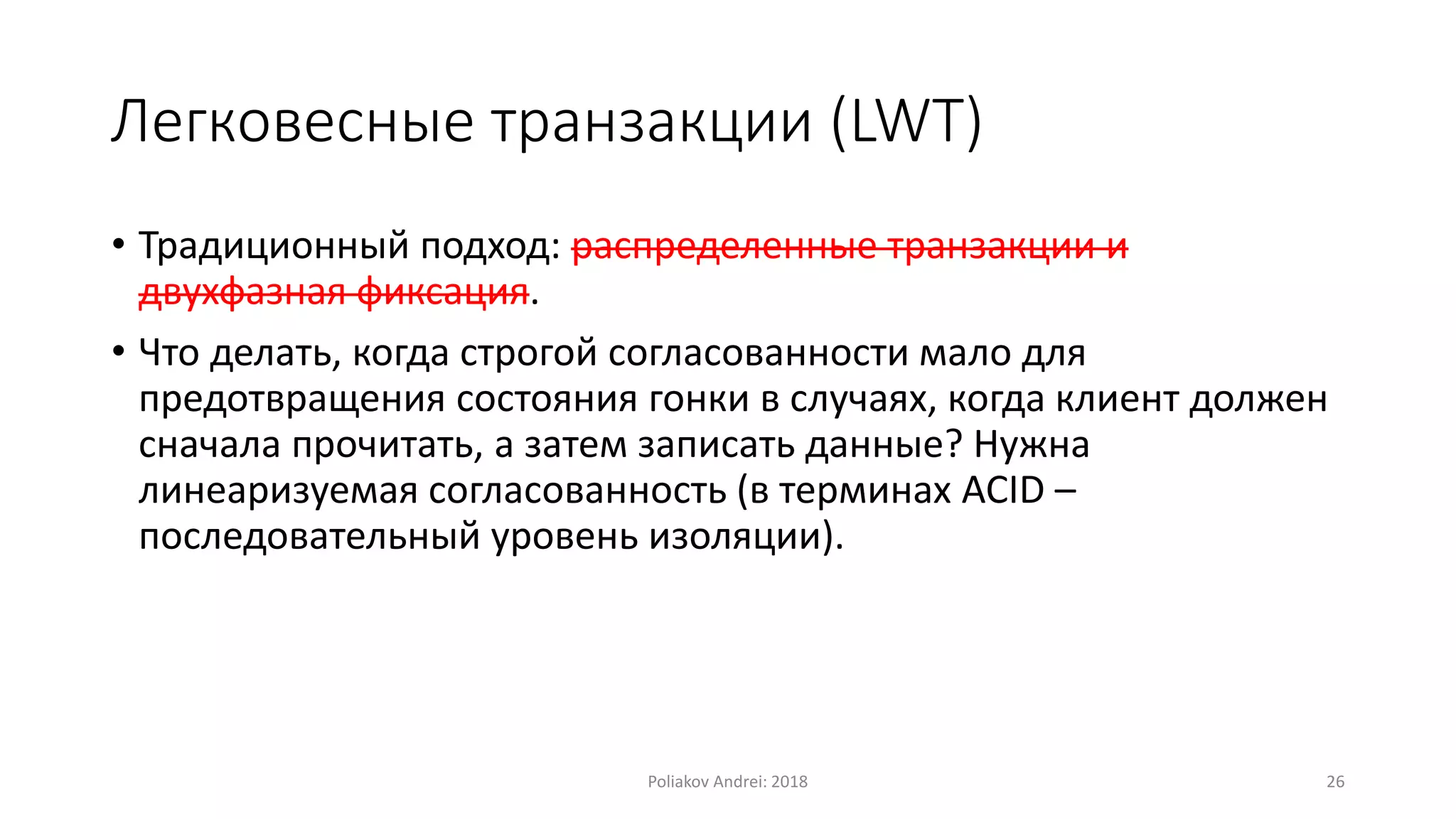 Легковесные транзакции (LWT)
• Традиционный подход: распределенные транзакции и
двухфазная фиксация.
• Что делать, когда строгой согласованности мало для
предотвращения состояния гонки в случаях, когда клиент должен
сначала прочитать, а затем записать данные? Нужна
линеаризуемая согласованность (в терминах ACID –
последовательный уровень изоляции).
Poliakov Andrei: 2018 26
 