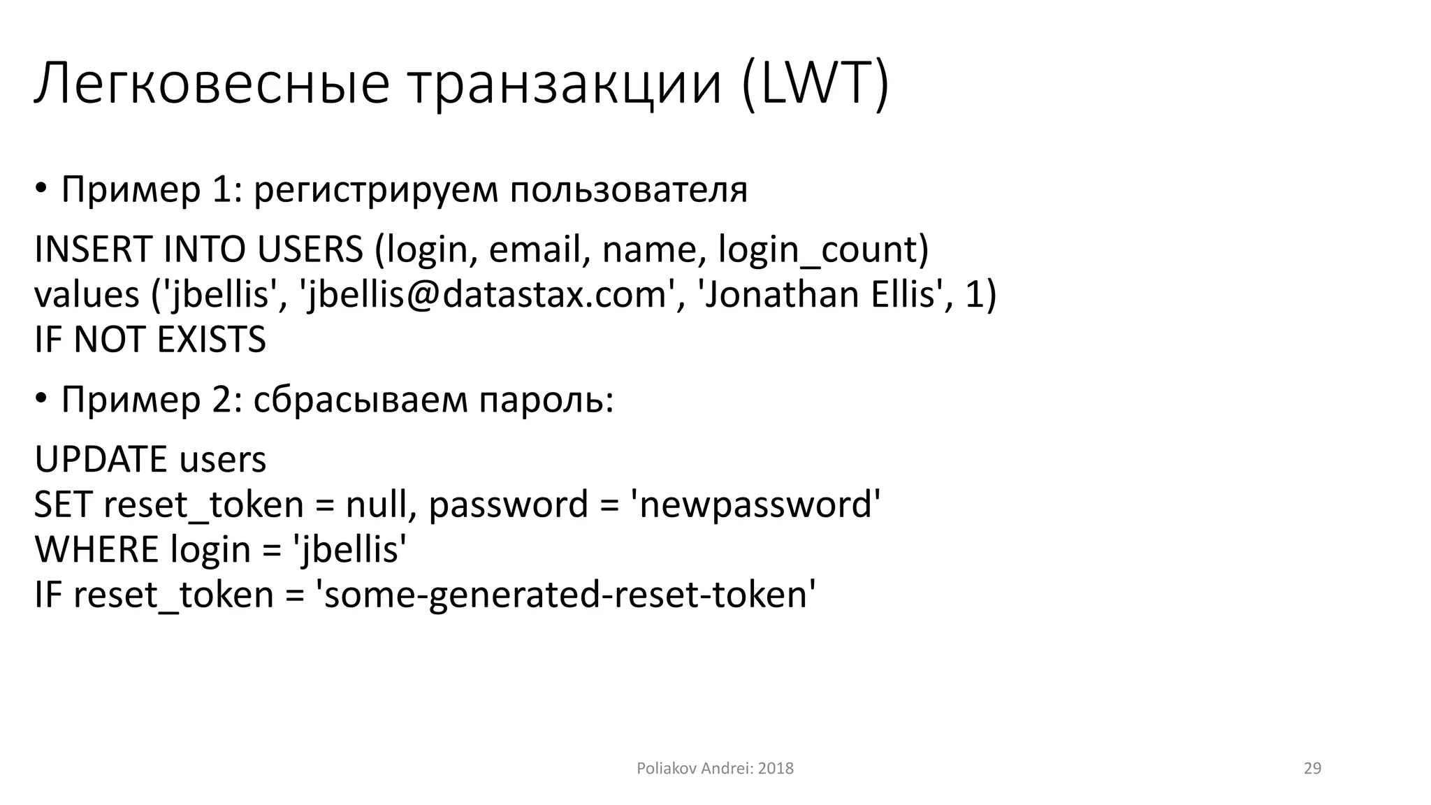Легковесные транзакции (LWT)
• Пример 1: регистрируем пользователя
INSERT INTO USERS (login, email, name, login_count)
values ('jbellis', 'jbellis@datastax.com', 'Jonathan Ellis', 1)
IF NOT EXISTS
• Пример 2: сбрасываем пароль:
UPDATE users
SET reset_token = null, password = 'newpassword'
WHERE login = 'jbellis'
IF reset_token = 'some-generated-reset-token'
Poliakov Andrei: 2018 29
 
