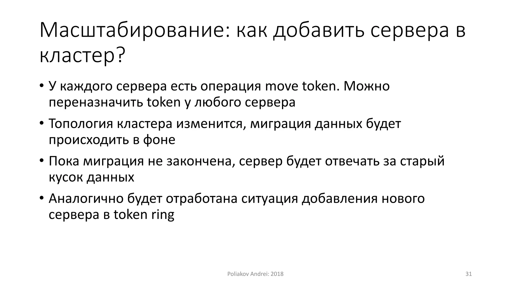 Масштабирование: как добавить сервера в
кластер?
• У каждого сервера есть операция move token. Можно
переназначить token у любого сервера
• Топология кластера изменится, миграция данных будет
происходить в фоне
• Пока миграция не закончена, сервер будет отвечать за старый
кусок данных
• Аналогично будет отработана ситуация добавления нового
сервера в token ring
Poliakov Andrei: 2018 31
 