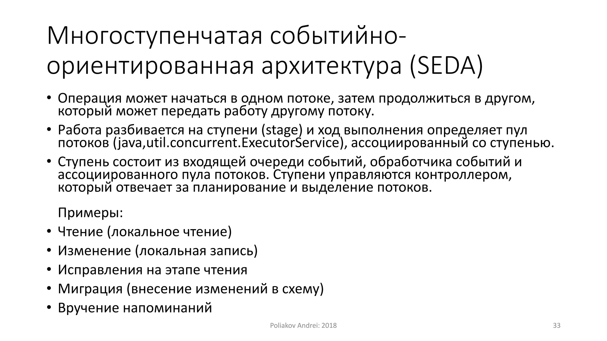 Многоступенчатая событийно-
ориентированная архитектура (SEDA)
• Операция может начаться в одном потоке, затем продолжиться в другом,
который может передать работу другому потоку.
• Работа разбивается на ступени (stage) и ход выполнения определяет пул
потоков (java,util.concurrent.ExecutorService), ассоциированный со ступенью.
• Ступень состоит из входящей очереди событий, обработчика событий и
ассоциированного пула потоков. Ступени управляются контроллером,
который отвечает за планирование и выделение потоков.
Примеры:
• Чтение (локальное чтение)
• Изменение (локальная запись)
• Исправления на этапе чтения
• Миграция (внесение изменений в схему)
• Вручение напоминаний
Poliakov Andrei: 2018 33
 