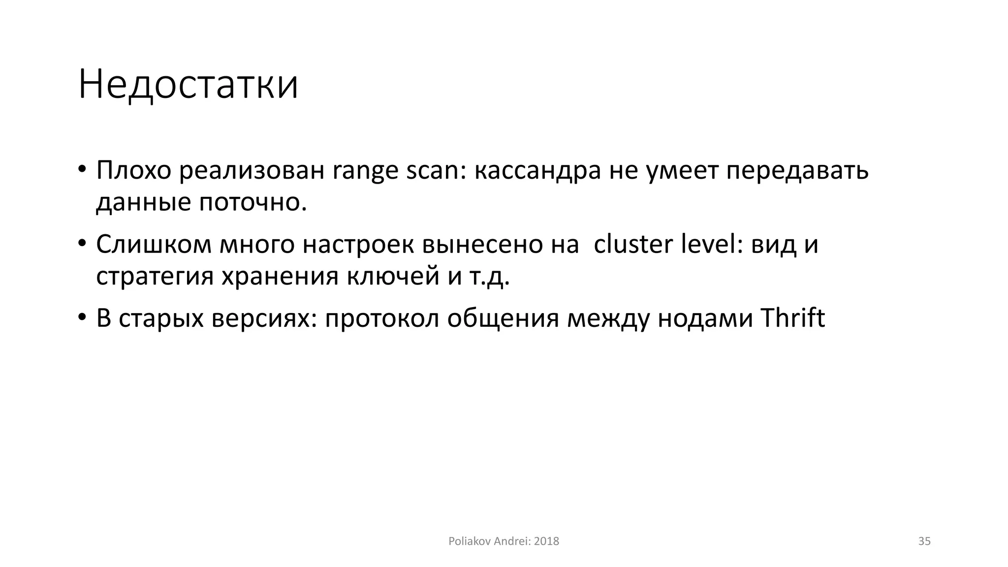Недостатки
• Плохо реализован range scan: кассандра не умеет передавать
данные поточно.
• Слишком много настроек вынесено на cluster level: вид и
стратегия хранения ключей и т.д.
• В старых версиях: протокол общения между нодами Thrift
Poliakov Andrei: 2018 35
 