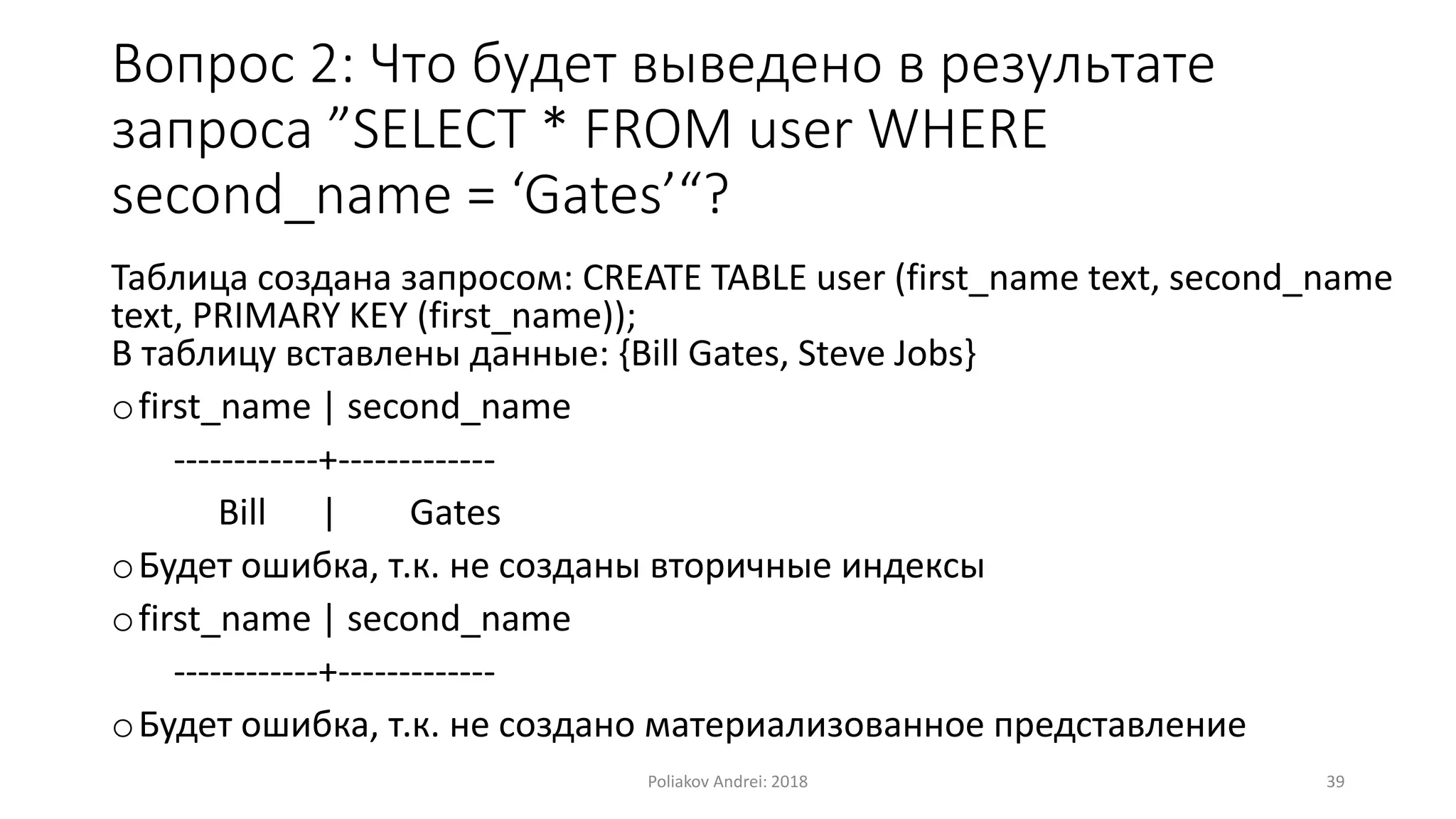 Вопрос 2: Что будет выведено в результате
запроса ”SELECT * FROM user WHERE
second_name = ‘Gates’“?
Таблица создана запросом: CREATE TABLE user (first_name text, second_name
text, PRIMARY KEY (first_name));
В таблицу вставлены данные: {Bill Gates, Steve Jobs}
ofirst_name | second_name
------------+-------------
Bill | Gates
oБудет ошибка, т.к. не созданы вторичные индексы
ofirst_name | second_name
------------+-------------
oБудет ошибка, т.к. не создано материализованное представление
Poliakov Andrei: 2018 39
 