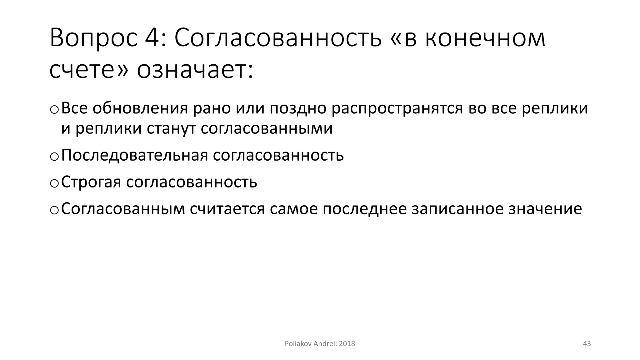 Вопрос 4: Согласованность «в конечном
счете» означает:
oВсе обновления рано или поздно распространятся во все реплики
и реплики станут согласованными
oПоследовательная согласованность
oСтрогая согласованность
oСогласованным считается самое последнее записанное значение
Poliakov Andrei: 2018 43
 