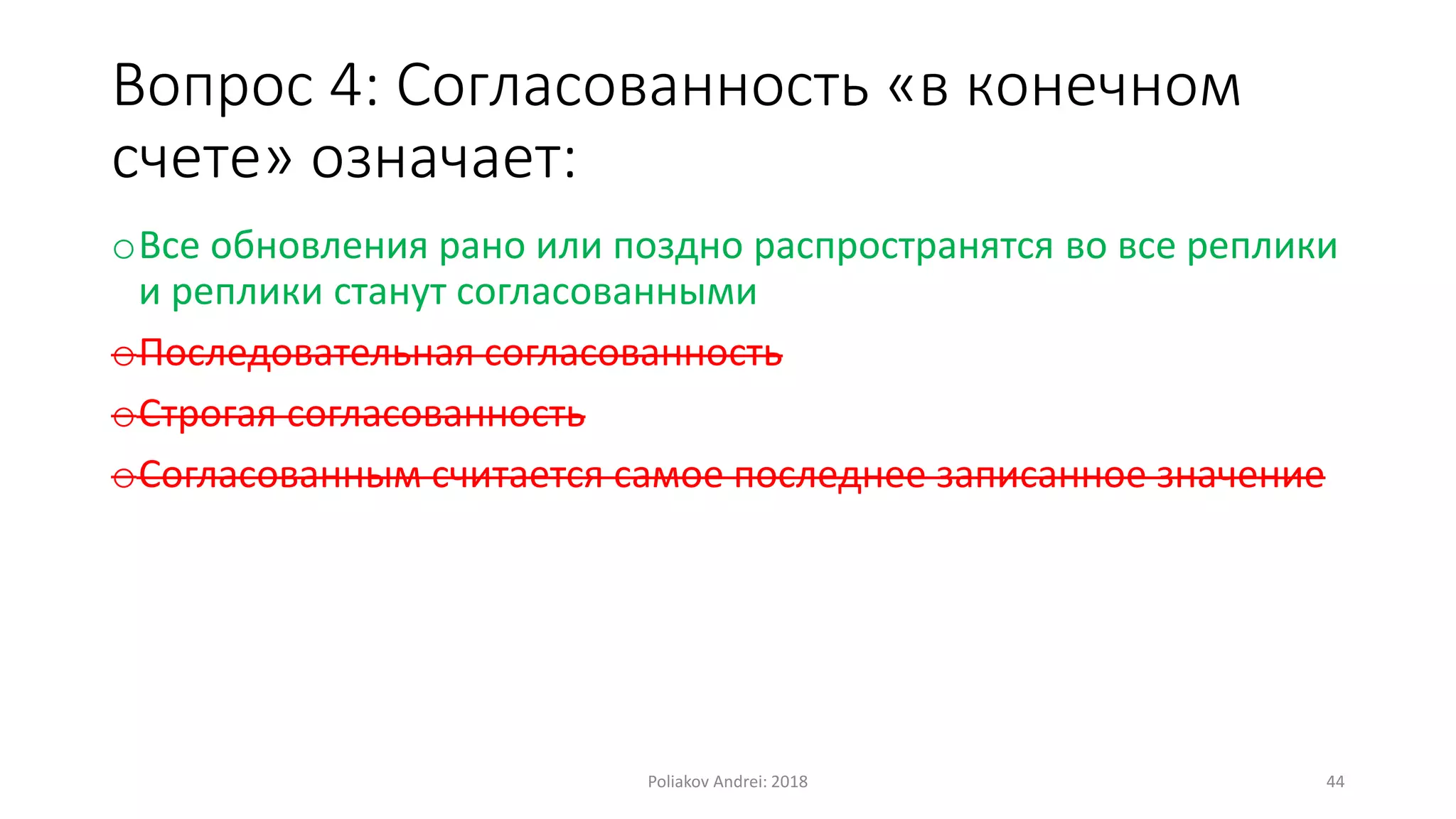 Вопрос 4: Согласованность «в конечном
счете» означает:
oВсе обновления рано или поздно распространятся во все реплики
и реплики станут согласованными
oПоследовательная согласованность
oСтрогая согласованность
oСогласованным считается самое последнее записанное значение
Poliakov Andrei: 2018 44
 