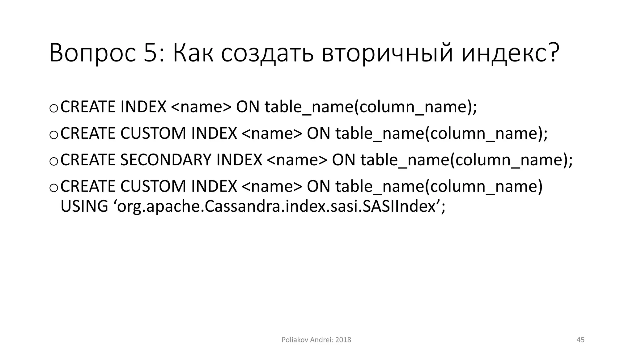 Вопрос 5: Как создать вторичный индекс?
oCREATE INDEX <name> ON table_name(column_name);
oCREATE CUSTOM INDEX <name> ON table_name(column_name);
oCREATE SECONDARY INDEX <name> ON table_name(column_name);
oCREATE CUSTOM INDEX <name> ON table_name(column_name)
USING ‘org.apache.Cassandra.index.sasi.SASIIndex’;
Poliakov Andrei: 2018 45
 