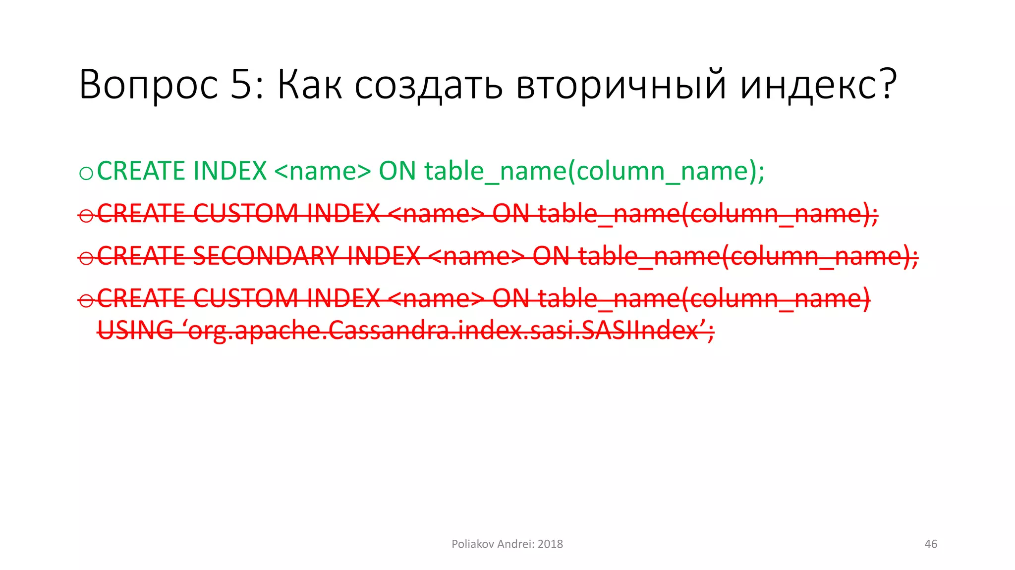 Вопрос 5: Как создать вторичный индекс?
oCREATE INDEX <name> ON table_name(column_name);
oCREATE CUSTOM INDEX <name> ON table_name(column_name);
oCREATE SECONDARY INDEX <name> ON table_name(column_name);
oCREATE CUSTOM INDEX <name> ON table_name(column_name)
USING ‘org.apache.Cassandra.index.sasi.SASIIndex’;
Poliakov Andrei: 2018 46
 