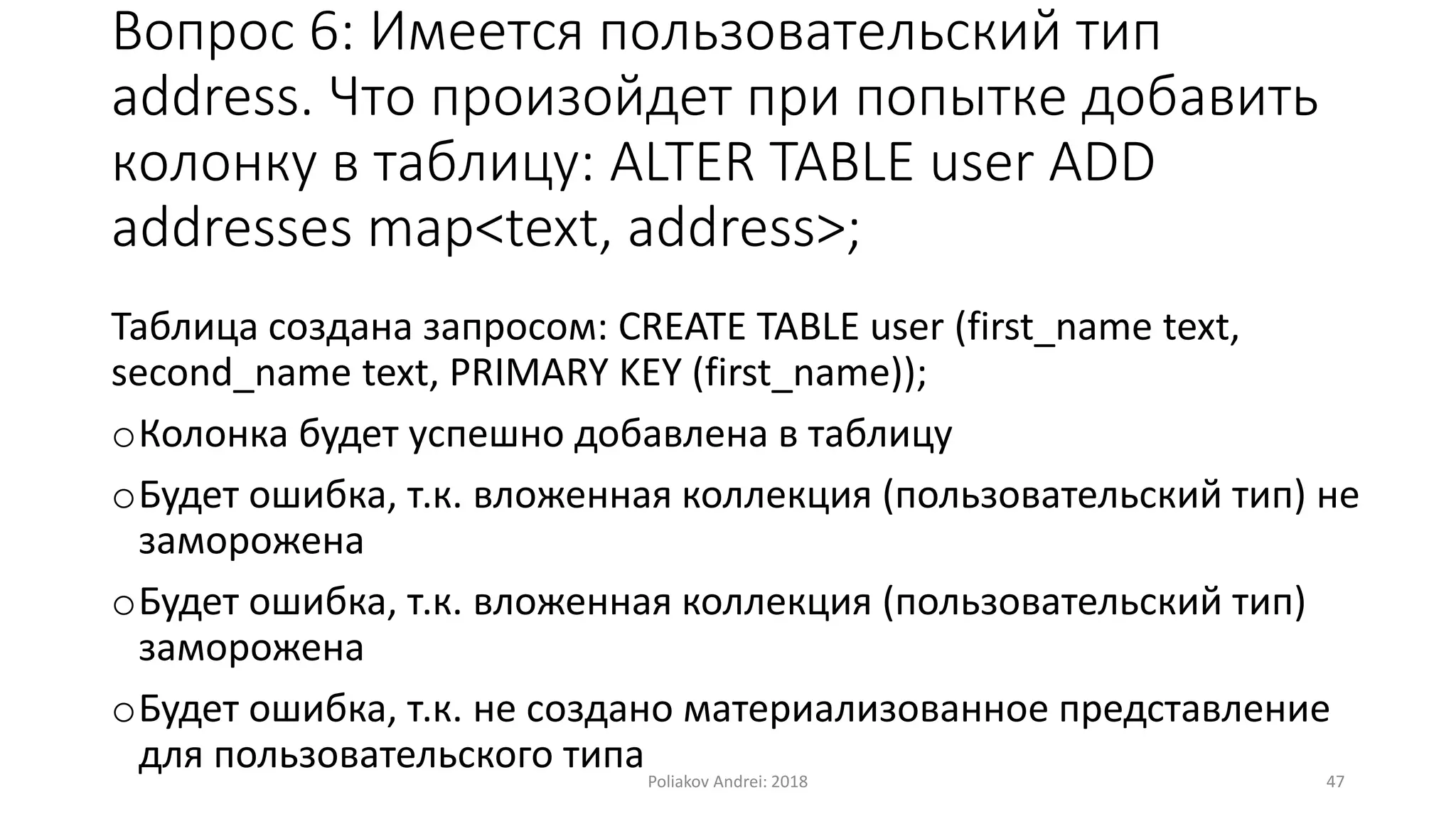 Вопрос 6: Имеется пользовательский тип
address. Что произойдет при попытке добавить
колонку в таблицу: ALTER TABLE user ADD
addresses map<text, address>;
Таблица создана запросом: CREATE TABLE user (first_name text,
second_name text, PRIMARY KEY (first_name));
oКолонка будет успешно добавлена в таблицу
oБудет ошибка, т.к. вложенная коллекция (пользовательский тип) не
заморожена
oБудет ошибка, т.к. вложенная коллекция (пользовательский тип)
заморожена
oБудет ошибка, т.к. не создано материализованное представление
для пользовательского типаPoliakov Andrei: 2018 47
 