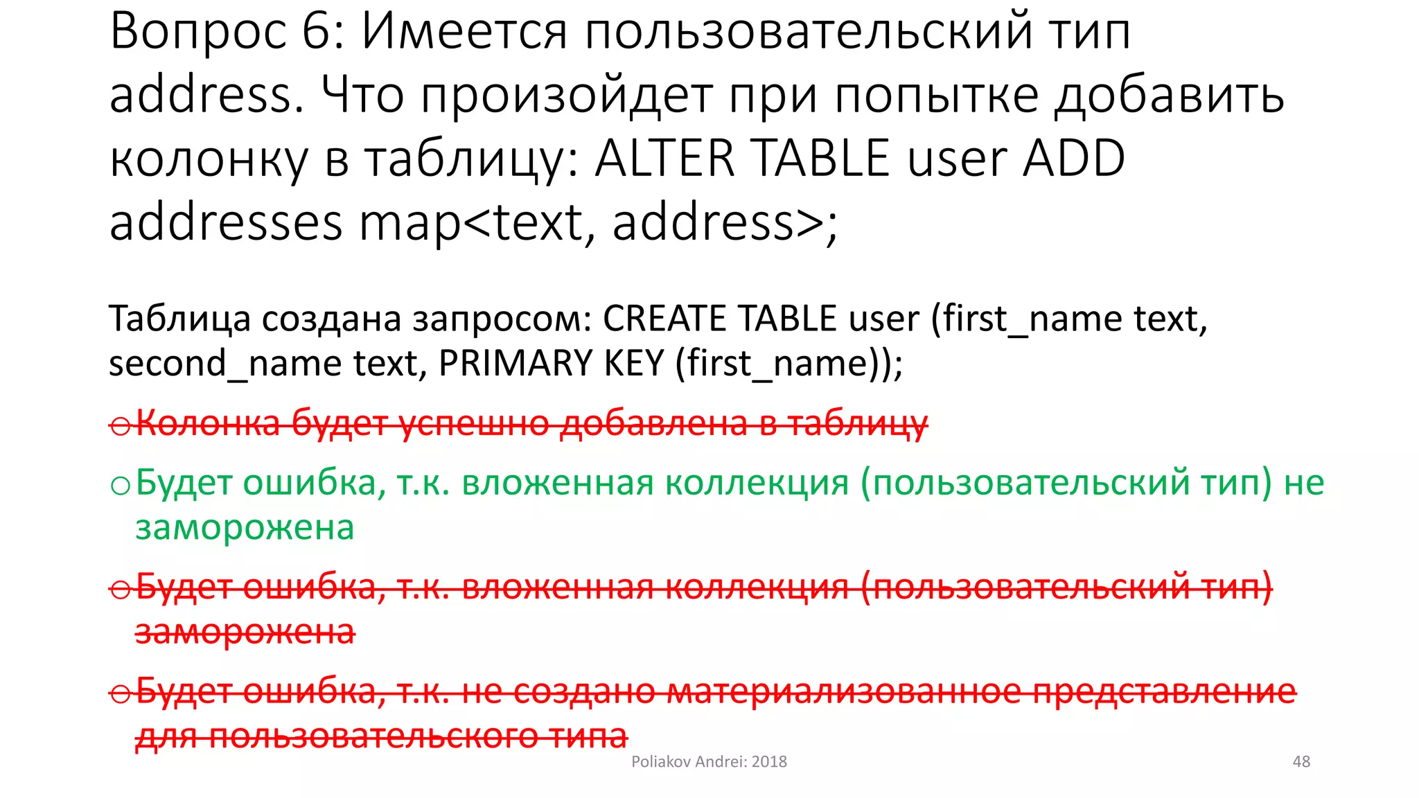 Вопрос 6: Имеется пользовательский тип
address. Что произойдет при попытке добавить
колонку в таблицу: ALTER TABLE user ADD
addresses map<text, address>;
Таблица создана запросом: CREATE TABLE user (first_name text,
second_name text, PRIMARY KEY (first_name));
oКолонка будет успешно добавлена в таблицу
oБудет ошибка, т.к. вложенная коллекция (пользовательский тип) не
заморожена
oБудет ошибка, т.к. вложенная коллекция (пользовательский тип)
заморожена
oБудет ошибка, т.к. не создано материализованное представление
для пользовательского типаPoliakov Andrei: 2018 48
 