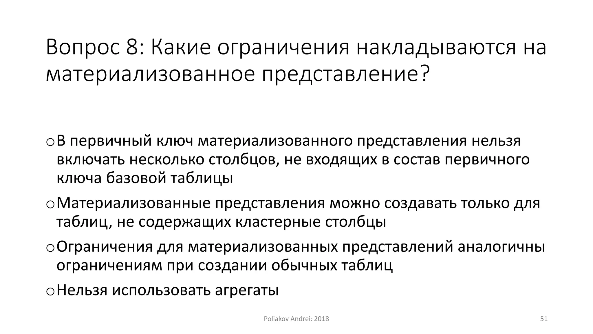 Вопрос 8: Какие ограничения накладываются на
материализованное представление?
oВ первичный ключ материализованного представления нельзя
включать несколько столбцов, не входящих в состав первичного
ключа базовой таблицы
oМатериализованные представления можно создавать только для
таблиц, не содержащих кластерные столбцы
oОграничения для материализованных представлений аналогичны
ограничениям при создании обычных таблиц
oНельзя использовать агрегаты
Poliakov Andrei: 2018 51
 