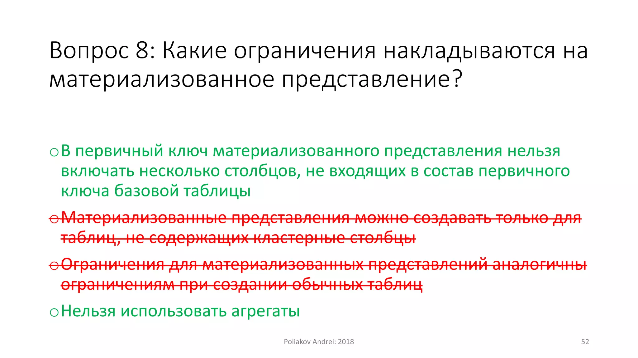 Вопрос 8: Какие ограничения накладываются на
материализованное представление?
oВ первичный ключ материализованного представления нельзя
включать несколько столбцов, не входящих в состав первичного
ключа базовой таблицы
oМатериализованные представления можно создавать только для
таблиц, не содержащих кластерные столбцы
oОграничения для материализованных представлений аналогичны
ограничениям при создании обычных таблиц
oНельзя использовать агрегаты
Poliakov Andrei: 2018 52
 