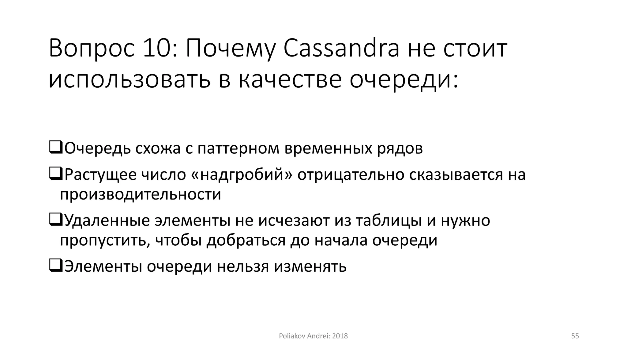 Вопрос 10: Почему Cassandra не стоит
использовать в качестве очереди:
Очередь схожа с паттерном временных рядов
Растущее число «надгробий» отрицательно сказывается на
производительности
Удаленные элементы не исчезают из таблицы и нужно
пропустить, чтобы добраться до начала очереди
Элементы очереди нельзя изменять
Poliakov Andrei: 2018 55
 