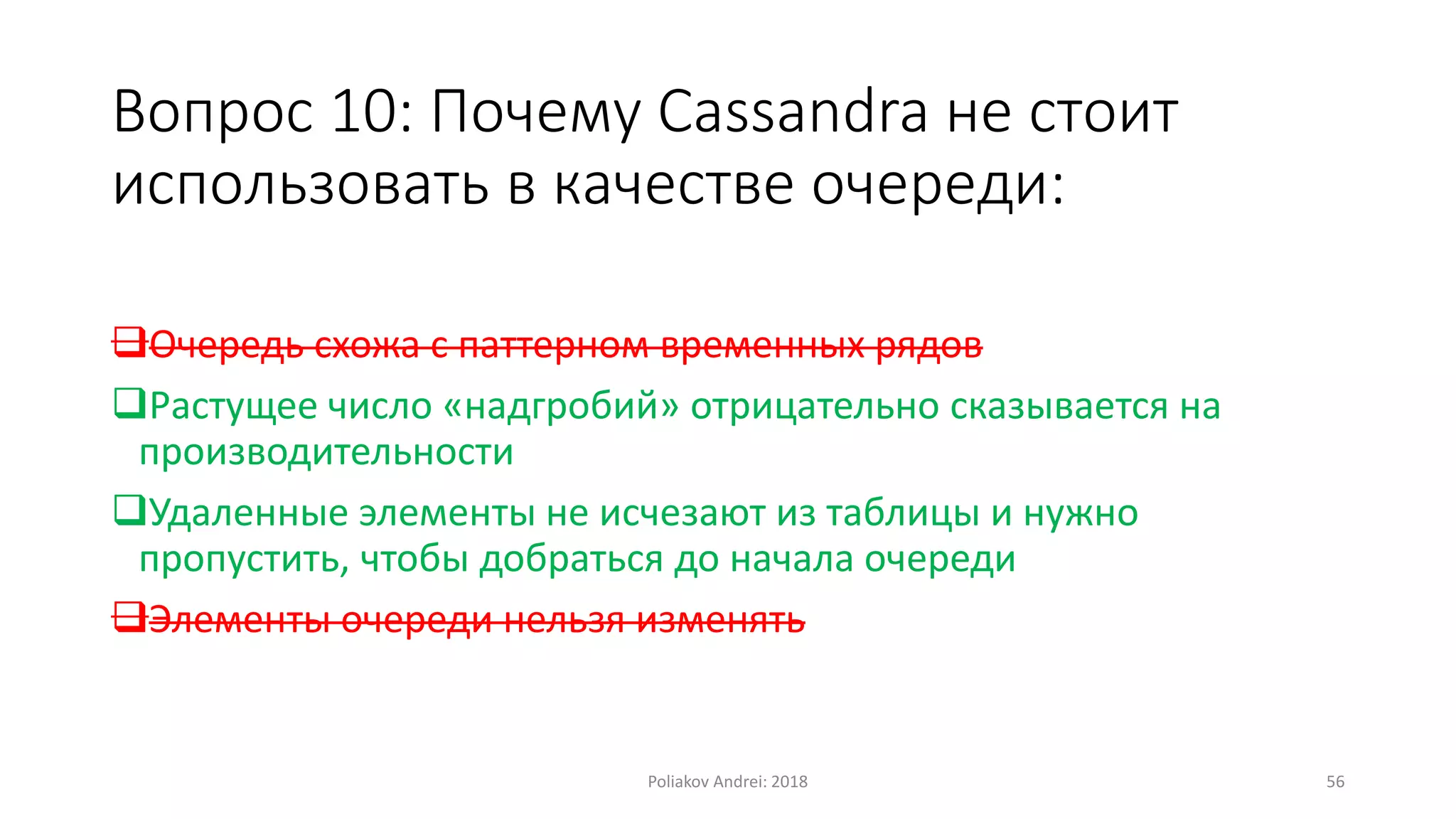 Вопрос 10: Почему Cassandra не стоит
использовать в качестве очереди:
Очередь схожа с паттерном временных рядов
Растущее число «надгробий» отрицательно сказывается на
производительности
Удаленные элементы не исчезают из таблицы и нужно
пропустить, чтобы добраться до начала очереди
Элементы очереди нельзя изменять
Poliakov Andrei: 2018 56
 