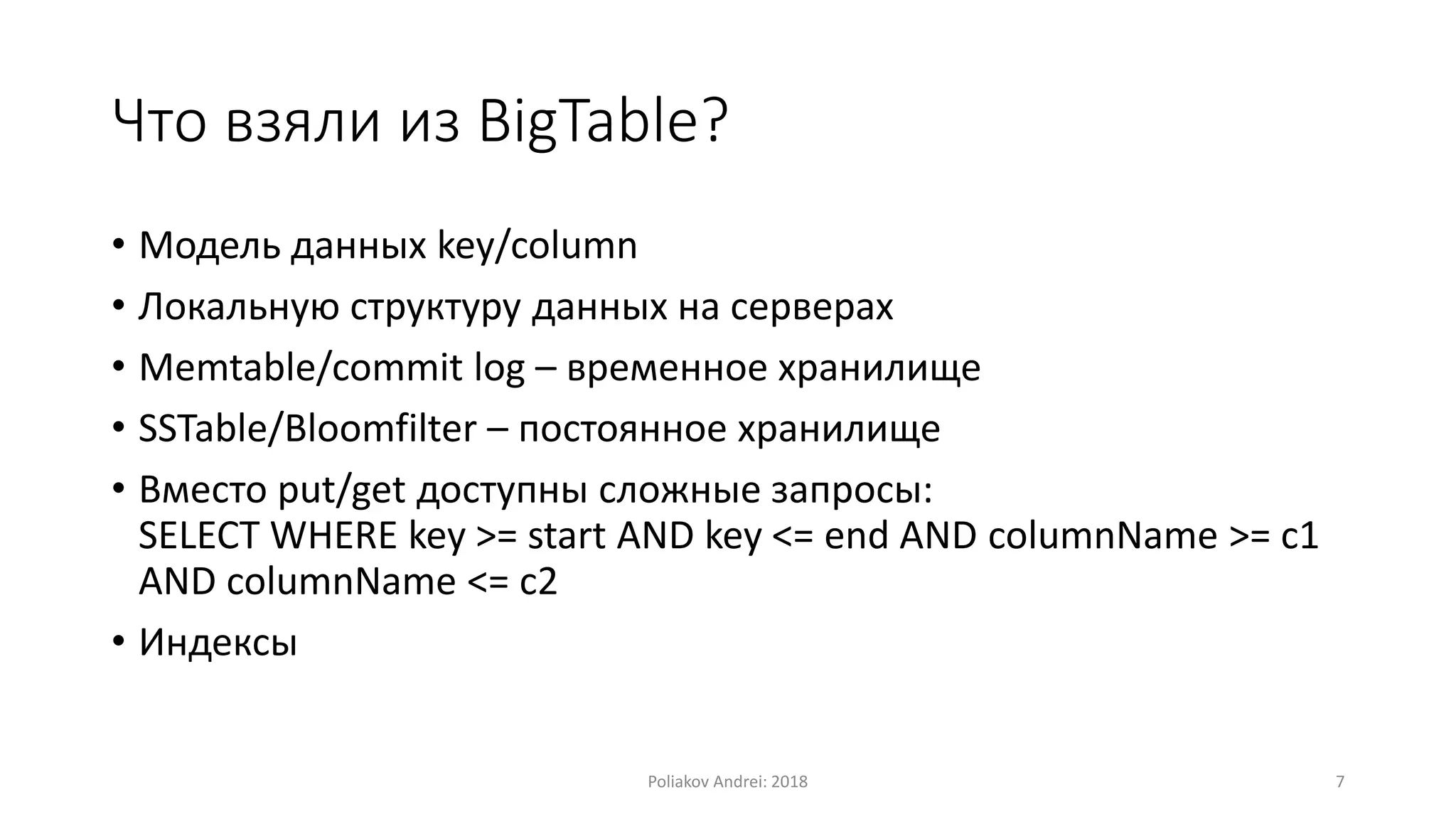 Что взяли из BigTable?
• Модель данных key/column
• Локальную структуру данных на серверах
• Memtable/commit log – временное хранилище
• SSTable/Bloomfilter – постоянное хранилище
• Вместо put/get доступны сложные запросы:
SELECT WHERE key >= start AND key <= end AND columnName >= c1
AND columnName <= c2
• Индексы
Poliakov Andrei: 2018 7
 