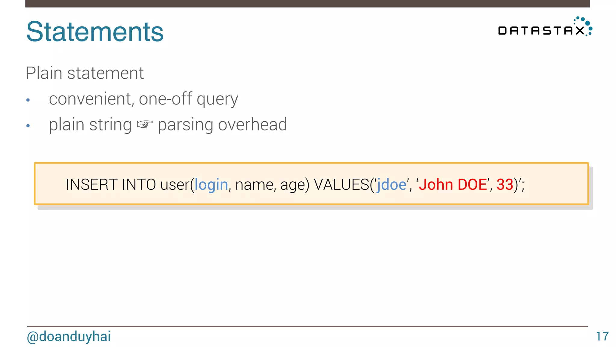 Statements! 
@doanduyhai 
17 
Plain statement 
• convenient, one-off query 
• plain string ☞ parsing overhead 
INSERT INTO user(login, name, age) VALUES(‘jdoe’, ‘John DOE’, 33)’; 
 