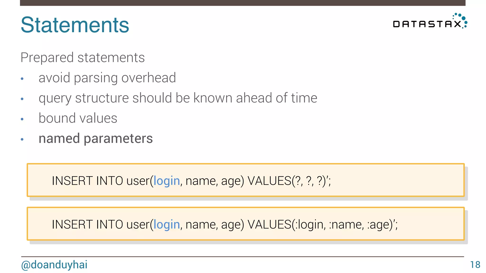 Statements! 
@doanduyhai 
18 
Prepared statements 
• avoid parsing overhead 
• query structure should be known ahead of time 
• bound values 
• named parameters 
INSERT INTO user(login, name, age) VALUES(?, ?, ?)’; 
INSERT INTO user(login, name, age) VALUES(:login, :name, :age)’; 
 