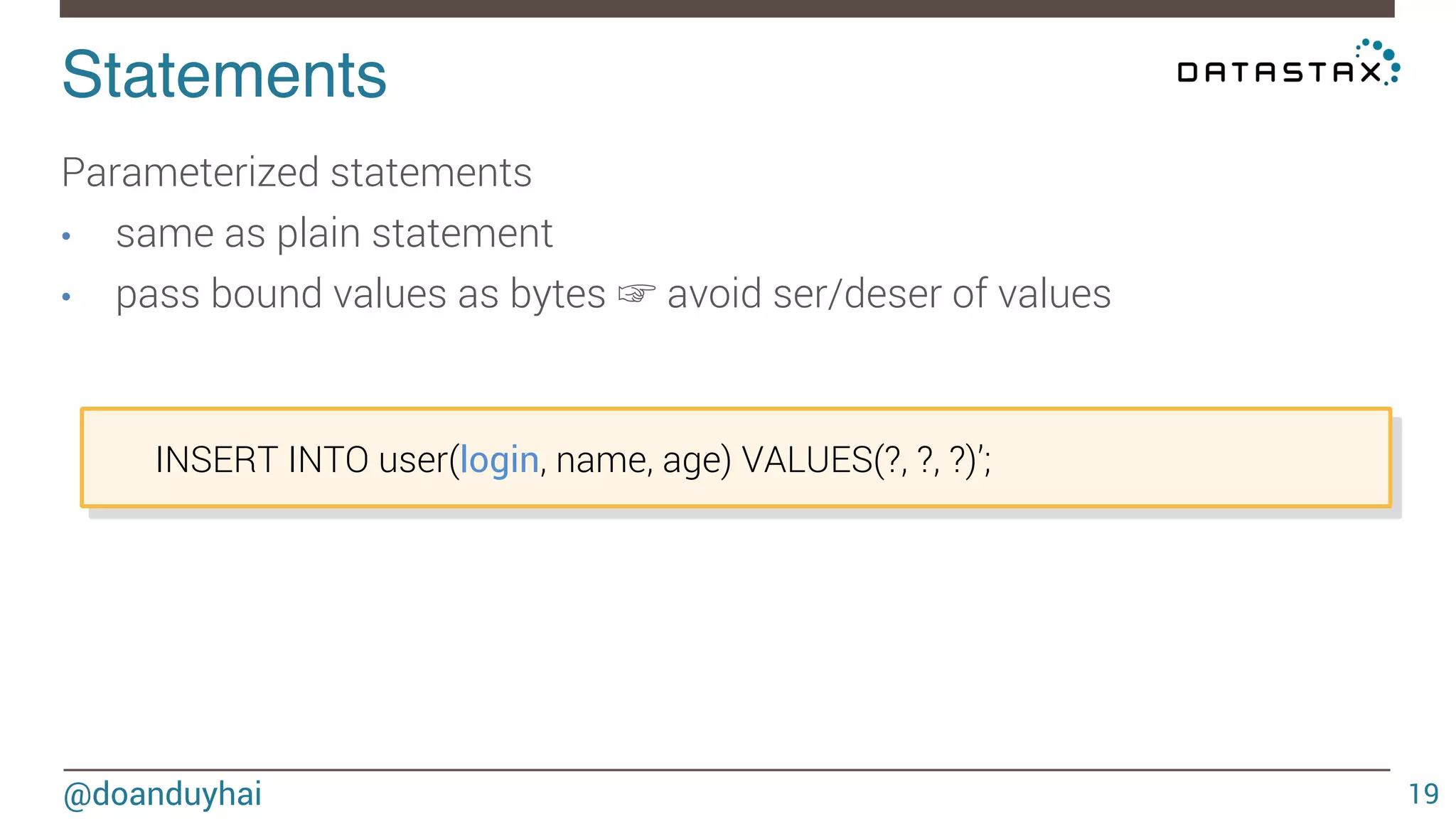 Statements! 
@doanduyhai 
19 
Parameterized statements 
• same as plain statement 
• pass bound values as bytes ☞ avoid ser/deser of values 
INSERT INTO user(login, name, age) VALUES(?, ?, ?)’; 
 