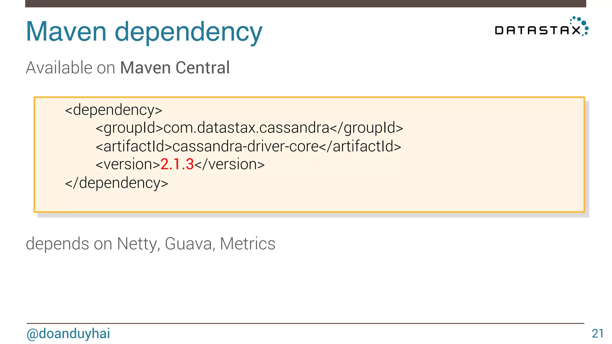 Maven dependency! 
Available on Maven Central 
@doanduyhai 
21 
<dependency> 
<groupId>com.datastax.cassandra</groupId> 
<artifactId>cassandra-driver-core</artifactId> 
<version>2.1.3</version> 
</dependency> 
depends on Netty, Guava, Metrics 
 