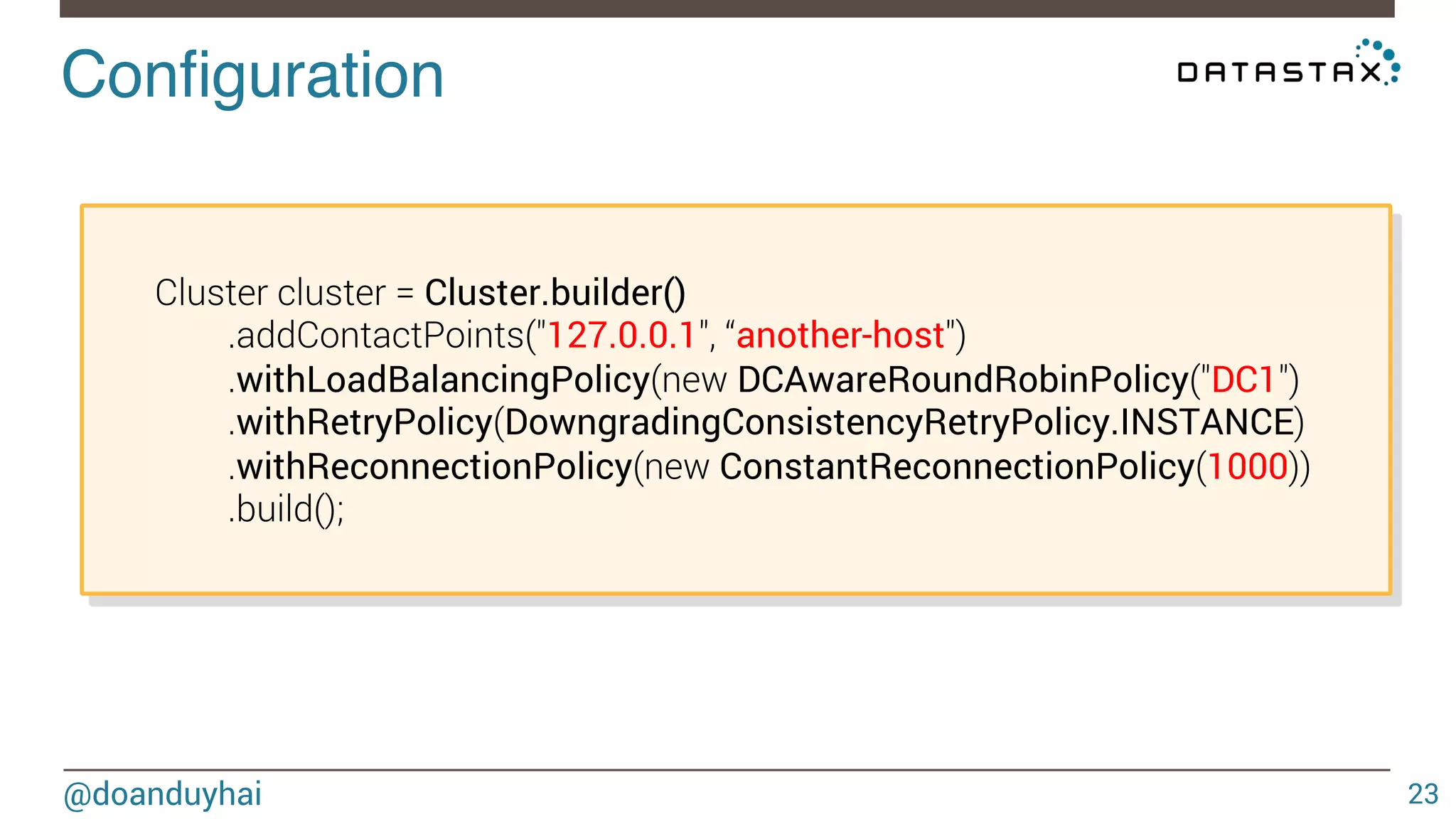 Configuration! 
@doanduyhai 
23 
Cluster cluster = Cluster.builder() 
.addContactPoints("127.0.0.1", “another-host") 
.withLoadBalancingPolicy(new DCAwareRoundRobinPolicy("DC1") 
.withRetryPolicy(DowngradingConsistencyRetryPolicy.INSTANCE) 
.withReconnectionPolicy(new ConstantReconnectionPolicy(1000)) 
.build(); 
 