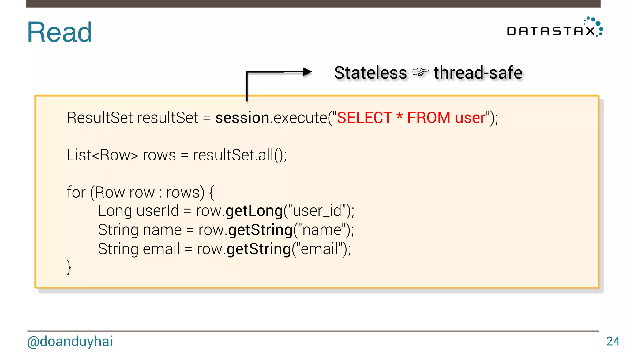 Read! 
@doanduyhai 
24 
ResultSet resultSet = session.execute("SELECT * FROM user"); 
List<Row> rows = resultSet.all(); 
for (Row row : rows) { 
Long userId = row.getLong("user_id"); 
String name = row.getString("name"); 
String email = row.getString("email"); 
} 
Stateless ☞ thread-safe 
 