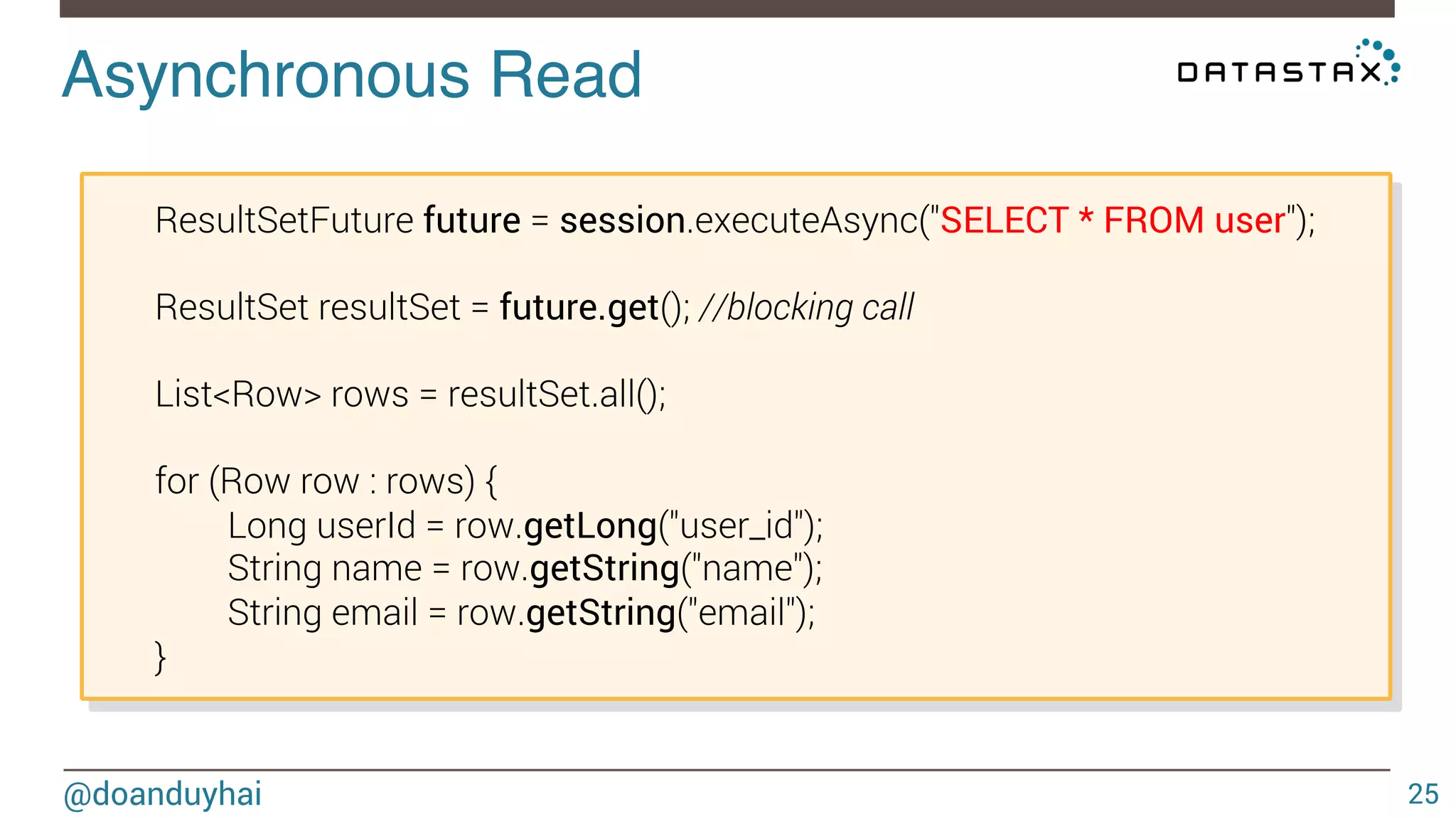 Asynchronous Read! 
ResultSetFuture future = session.executeAsync("SELECT * FROM user"); 
ResultSet resultSet = future.get(); //blocking call 
List<Row> rows = resultSet.all(); 
for (Row row : rows) { 
Long userId = row.getLong("user_id"); 
String name = row.getString("name"); 
String email = row.getString("email"); 
} 
@doanduyhai 25 
 