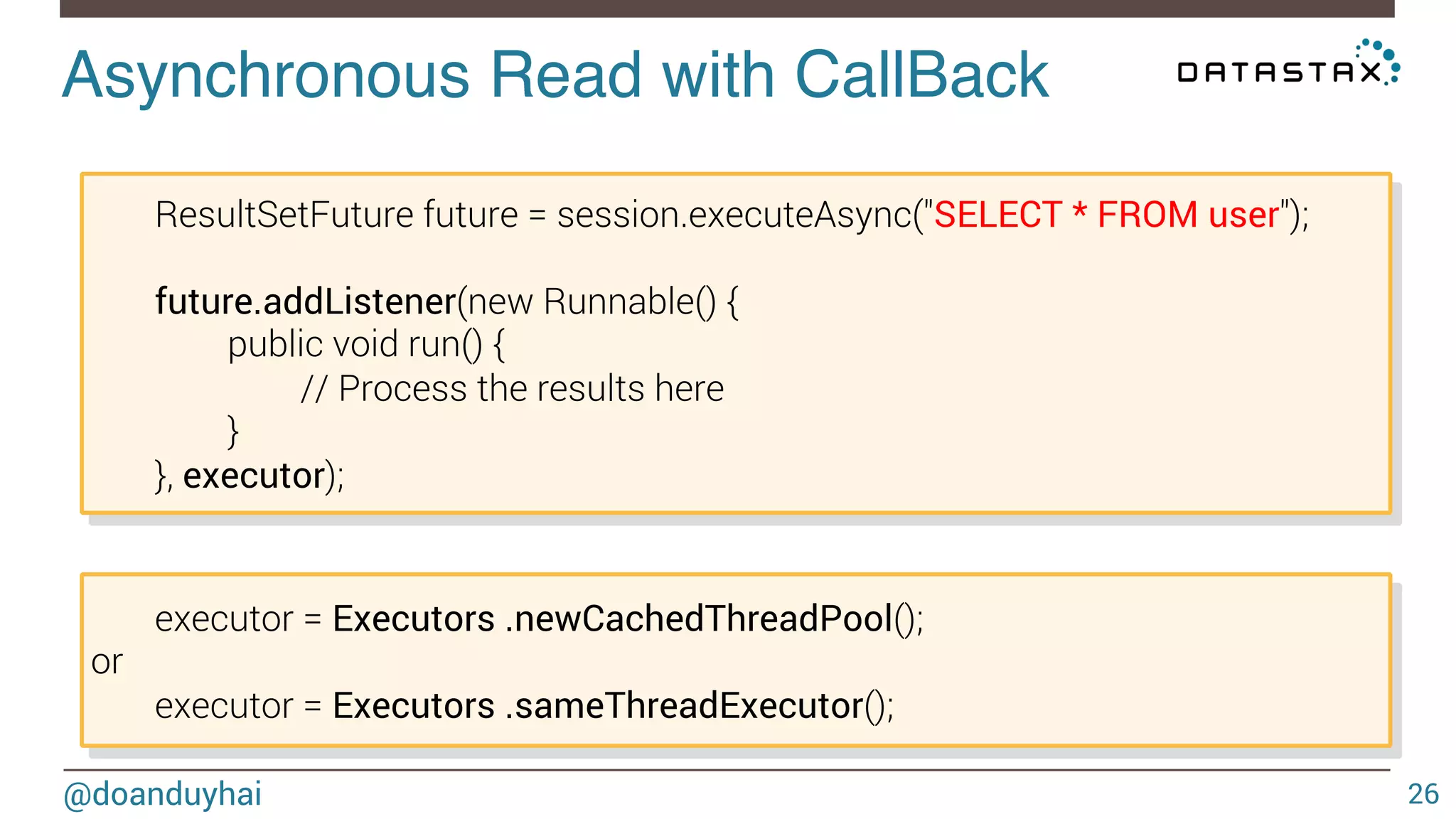 Asynchronous Read with CallBack! 
ResultSetFuture future = session.executeAsync("SELECT * FROM user"); 
future.addListener(new Runnable() { 
public void run() { 
// Process the results here 
} 
}, executor); 
executor = Executors .newCachedThreadPool(); 
or 
executor = Executors .sameThreadExecutor(); 
@doanduyhai 26 
 