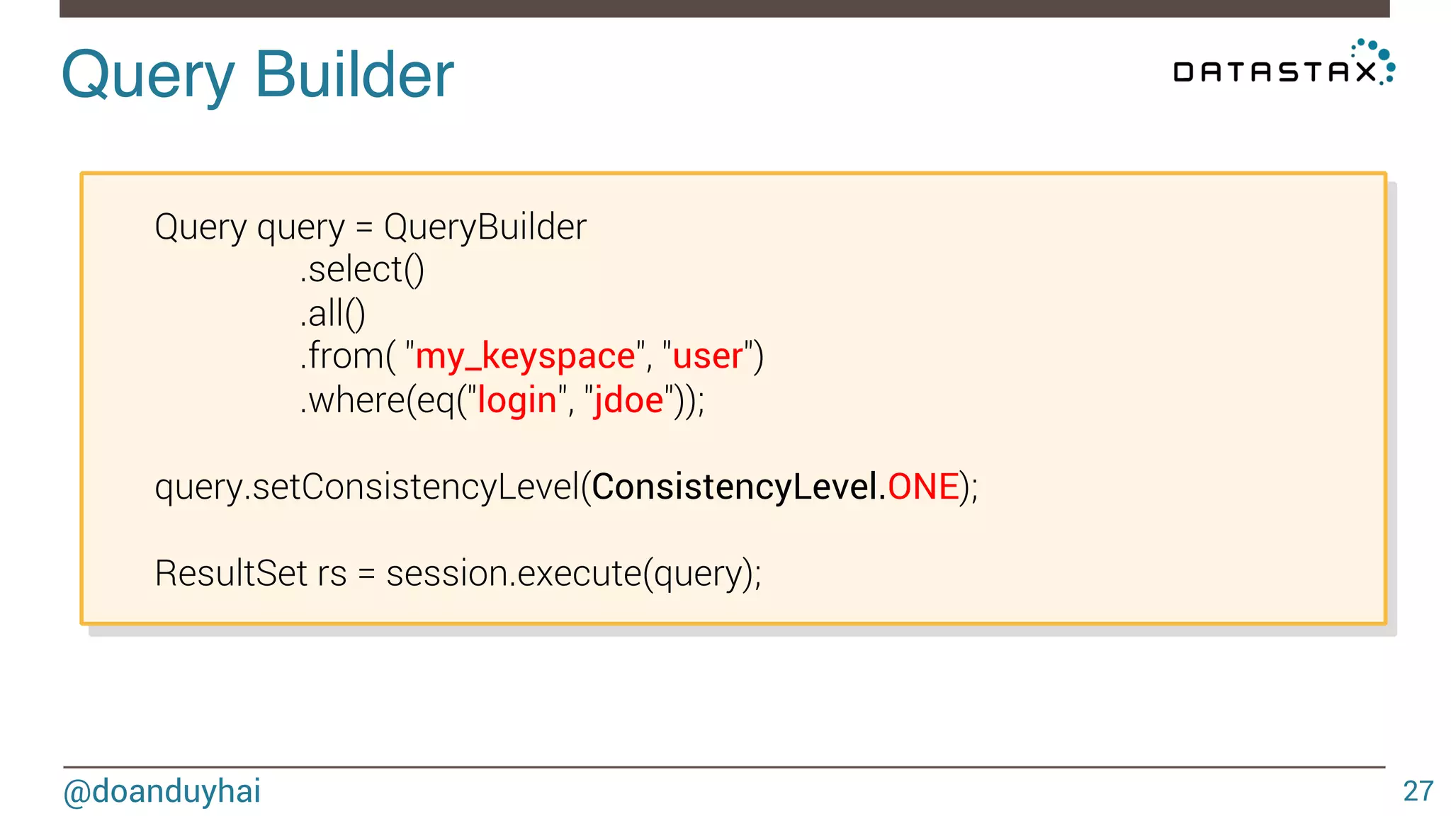 Query Builder! 
Query query = QueryBuilder 
.select() 
.all() 
.from( "my_keyspace", "user") 
.where(eq("login", "jdoe")); 
query.setConsistencyLevel(ConsistencyLevel.ONE); 
ResultSet rs = session.execute(query); 
@doanduyhai 27 
 